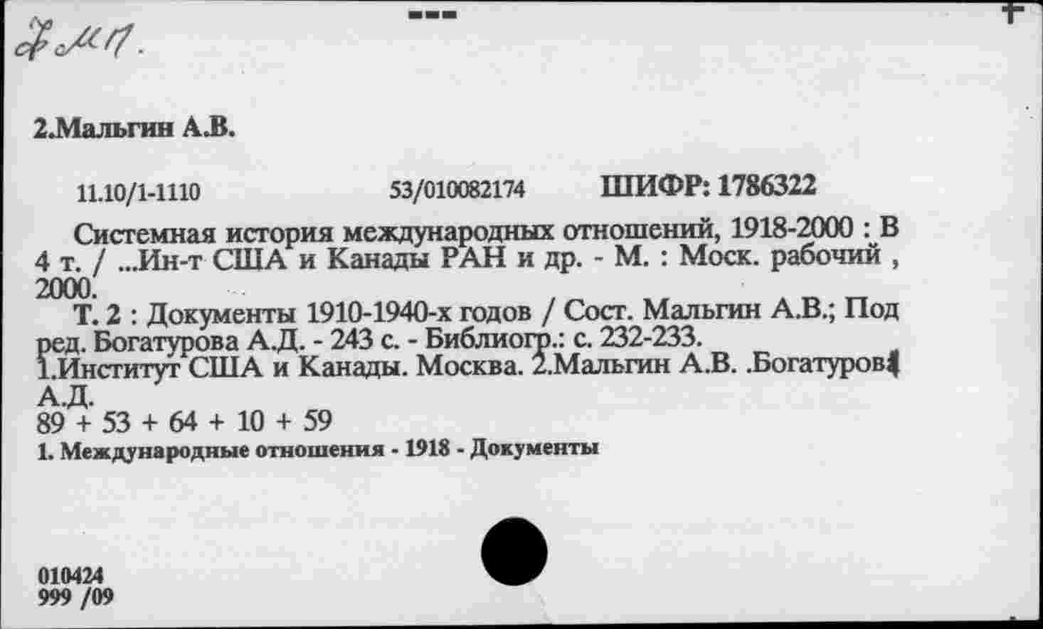 ﻿2.Мальгин А.В.
11.10/1-1110	53/010082174 ШИФР: 1786322
Системная история международных отношений, 1918-2000 : В 4 т./ ...Ин-т США и Канады РАН и др. - М. : Моск, рабочий , 2000.
Т. 2 : Документы 1910-1940-х годов / Сост. Мальгин А.В.; Под ред. Богатурова А.Д. - 243 с. - Библиогр.: с. 232-233.
1.Институт США и Канады. Москва. /.Мальгин А.В. .Богатуров| А.Д.
89 + 53 + 64 + 10 + 59
1. Международные отношения -1918 - Документы
010424
999 /09